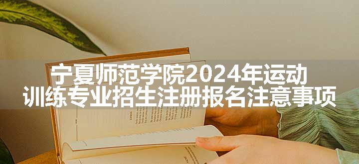 宁夏师范学院2024年运动训练专业招生注册报名注意事项
