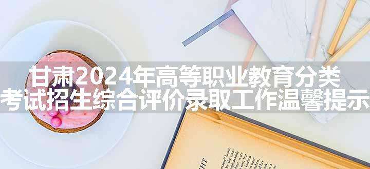 甘肃2024年高等职业教育分类考试招生综合评价录取工作温馨提示