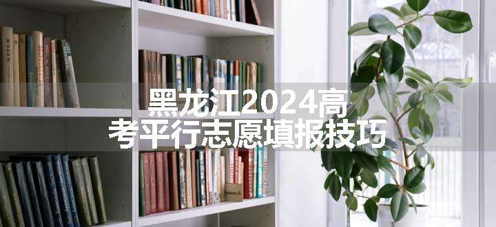 黑龙江2024高考平行志愿填报技巧