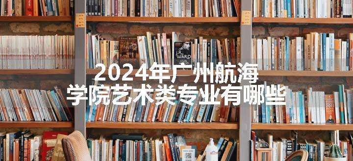 2024年广州航海学院艺术类专业有哪些