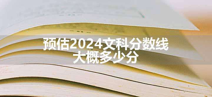 预估2024文科分数线 大概多少分