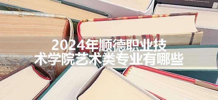 2024年顺德职业技术学院艺术类专业有哪些