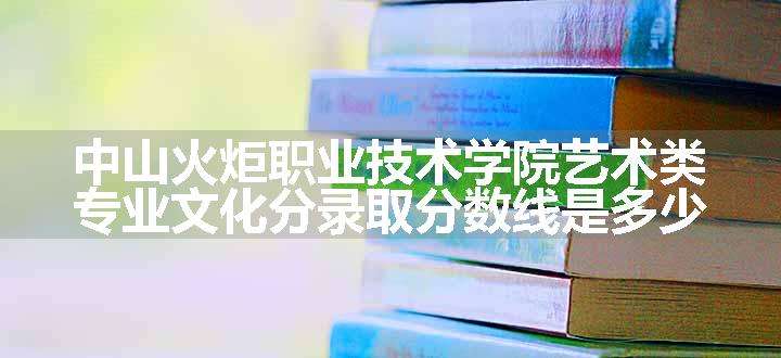 中山火炬职业技术学院艺术类专业文化分录取分数线是多少