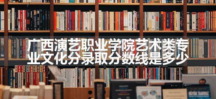 广西演艺职业学院艺术类专业文化分录取分数线是多少