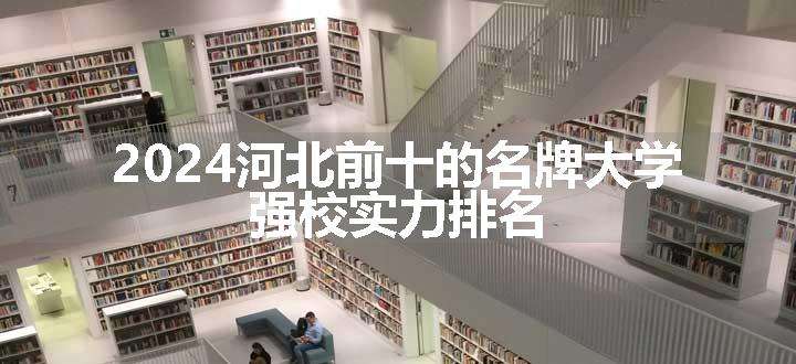 2024河北前十的名牌大学 强校实力排名