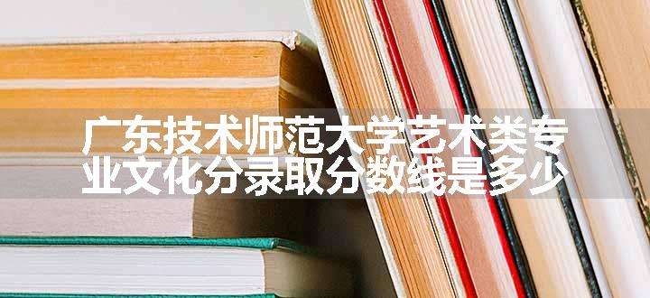 广东技术师范大学艺术类专业文化分录取分数线是多少