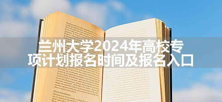 兰州大学2024年高校专项计划报名时间及报名入口