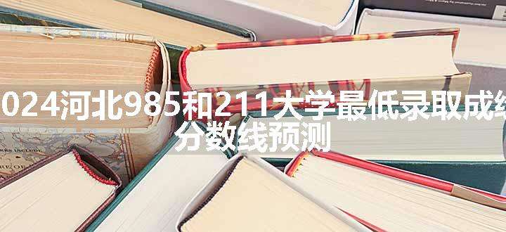 2024河北985和211大学最低录取成绩 分数线预测