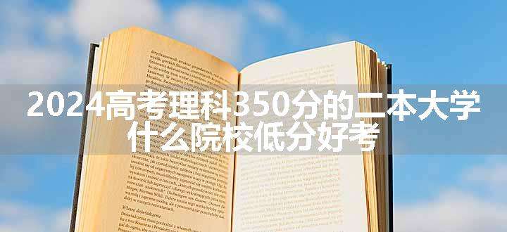 2024高考理科350分的二本大学 什么院校低分好考