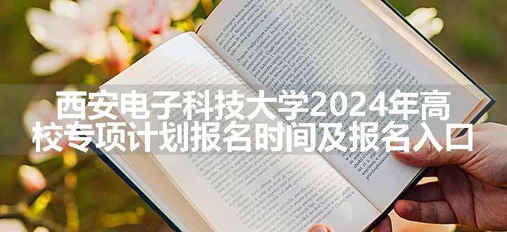 西安电子科技大学2024年高校专项计划报名时间及报名入口