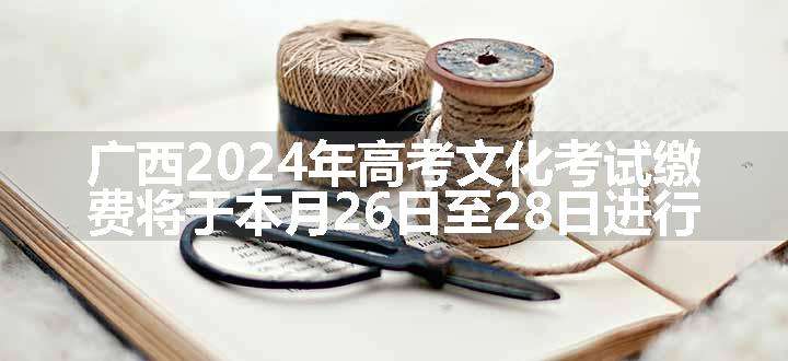 广西2024年高考文化考试缴费将于本月26日至28日进行