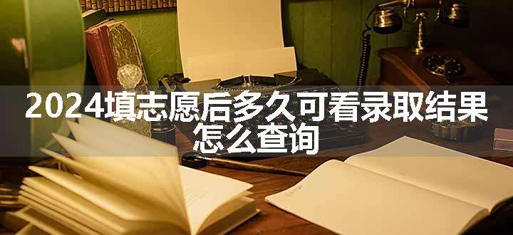 2024填志愿后多久可看录取结果 怎么查询