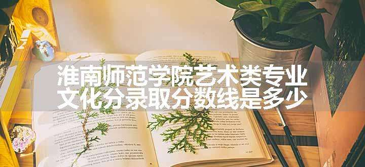 淮南师范学院艺术类专业文化分录取分数线是多少