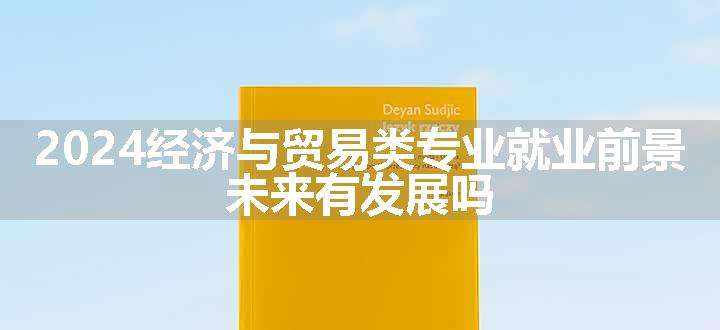 2024经济与贸易类专业就业前景 未来有发展吗