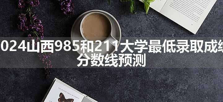 2024山西985和211大学最低录取成绩 分数线预测