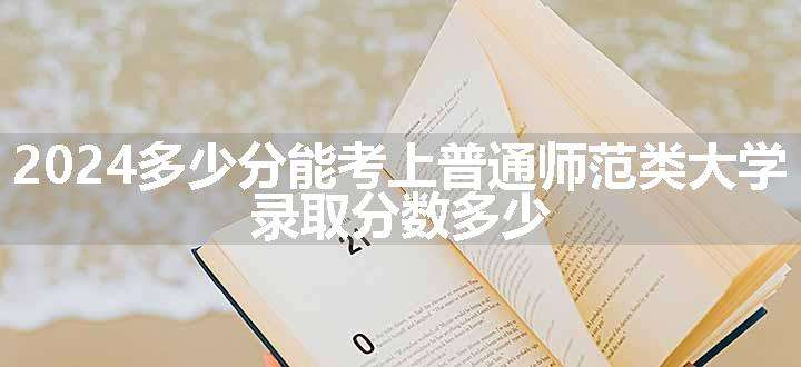 2024多少分能考上普通师范类大学 录取分数多少