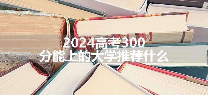 2024高考300分能上的大学推荐什么