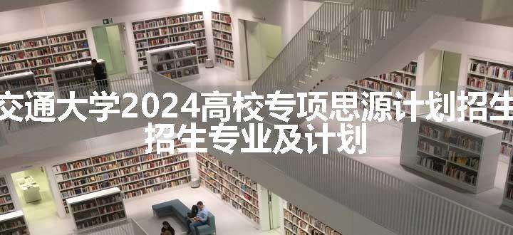 上海交通大学2024高校专项思源计划招生简章 招生专业及计划