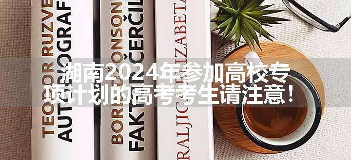 湖南2024年参加高校专项计划的高考考生请注意！