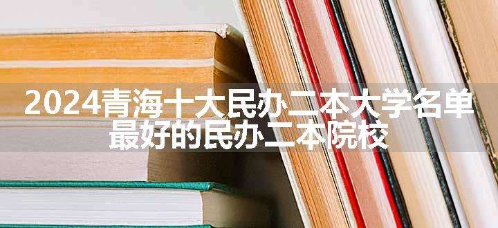 2024青海十大民办二本大学名单 最好的民办二本院校