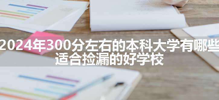 2024年300分左右的本科大学有哪些 适合捡漏的好学校