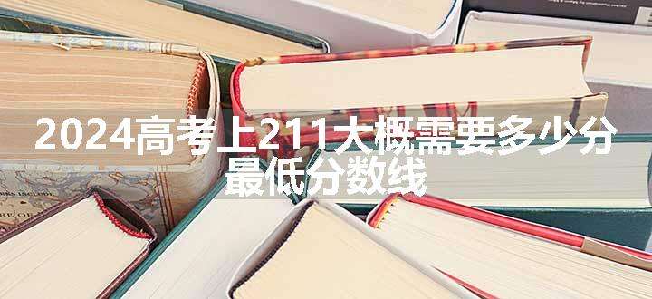 2024高考上211大概需要多少分 最低分数线