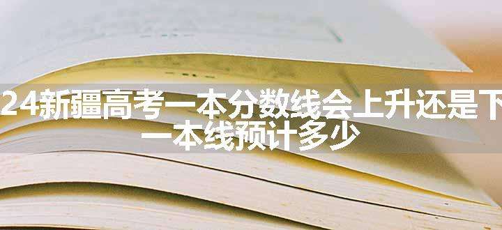 2024新疆高考一本分数线会上升还是下降 一本线预计多少