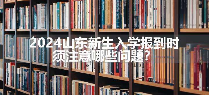 2024山东新生入学报到时，须注意哪些问题？