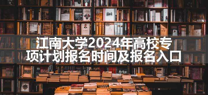 江南大学2024年高校专项计划报名时间及报名入口