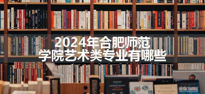 2024年合肥师范学院艺术类专业有哪些