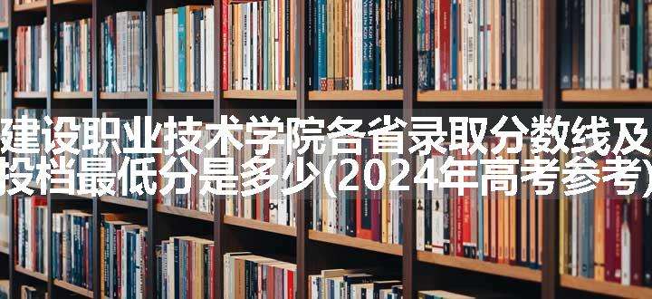 贵州建设职业技术学院各省录取分数线及位次 投档最低分是多少(2024年高考参考)