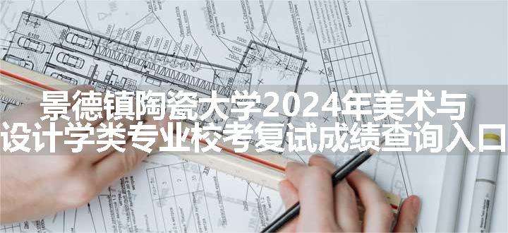 景德镇陶瓷大学2024年美术与设计学类专业校考复试成绩查询入口