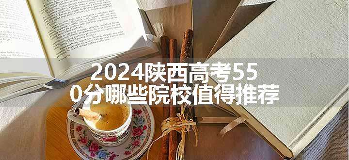 2024陕西高考550分哪些院校值得推荐