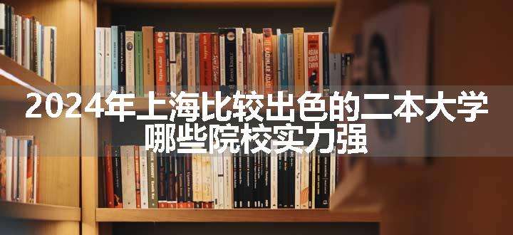 2024年上海比较出色的二本大学 哪些院校实力强