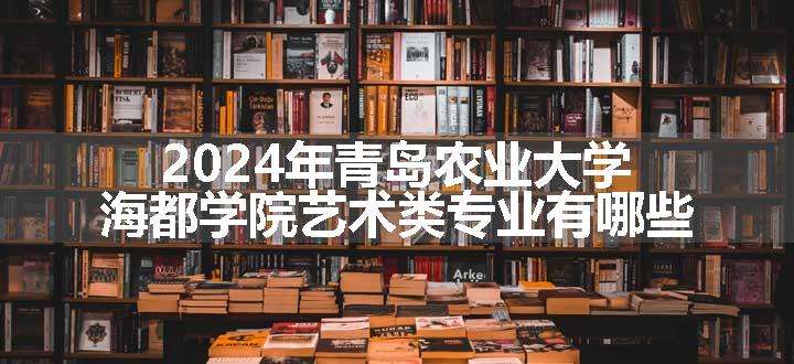 2024年青岛农业大学海都学院艺术类专业有哪些