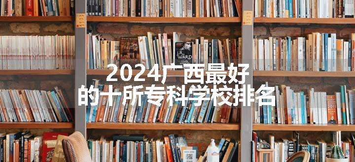 2024广西最好的十所专科学校排名