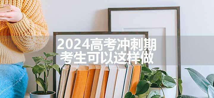 2024高考冲刺期，考生可以这样做