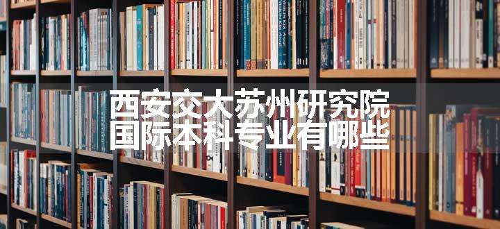 西安交大苏州研究院国际本科专业有哪些