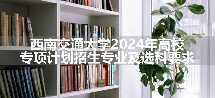 西南交通大学2024年高校专项计划招生专业及选科要求