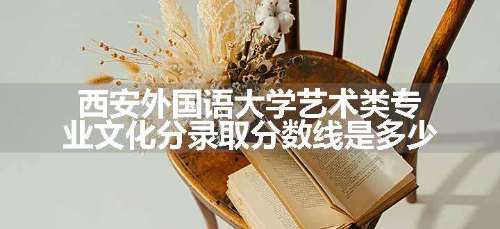 西安外国语大学艺术类专业文化分录取分数线是多少