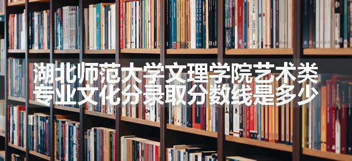 湖北师范大学文理学院艺术类专业文化分录取分数线是多少