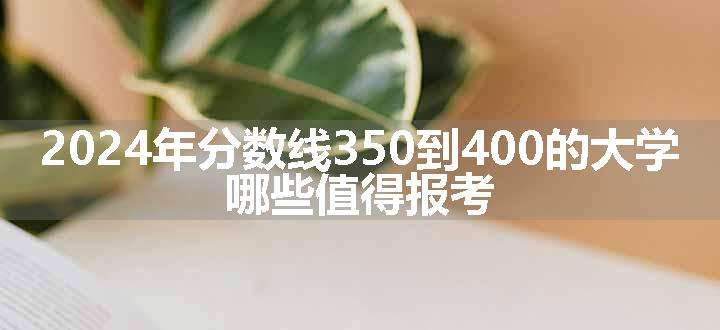 2024年分数线350到400的大学 哪些值得报考.jpg