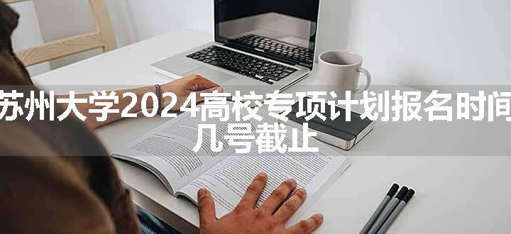 苏州大学2024高校专项计划报名时间 几号截止