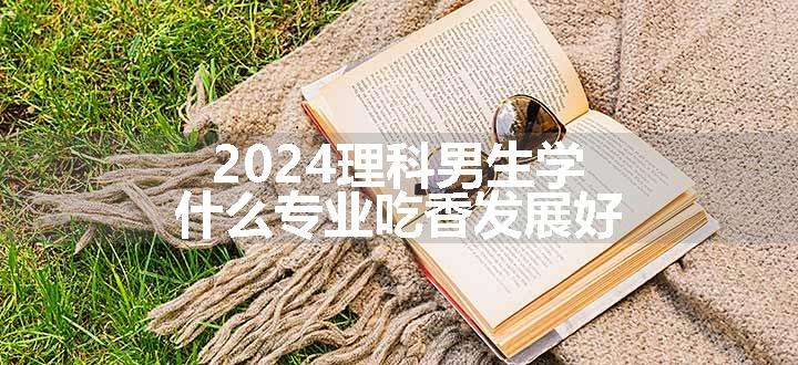 2024理科男生学什么专业吃香发展好