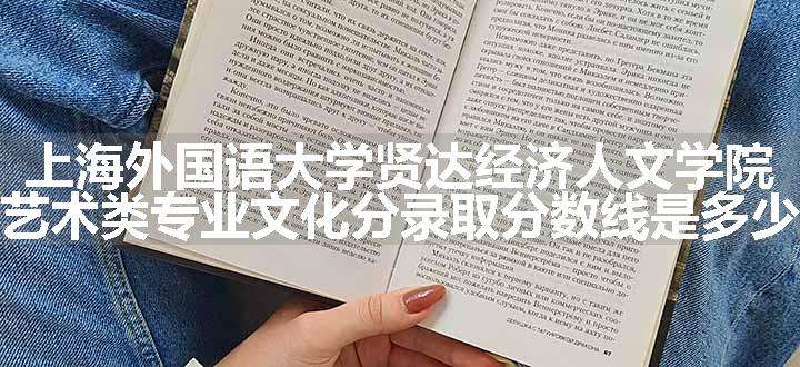 上海外国语大学贤达经济人文学院艺术类专业文化分录取分数线是多少