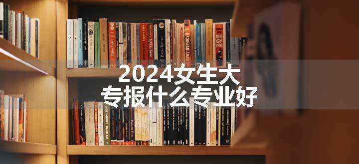 2024女生大专报什么专业好