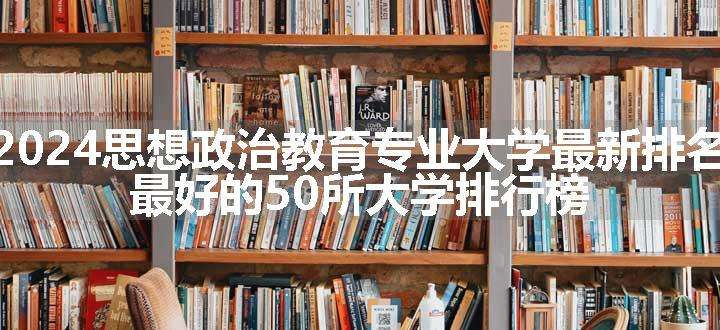 2024思想政治教育专业大学最新排名 最好的50所大学排行榜