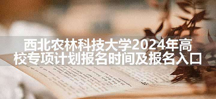 西北农林科技大学2024年高校专项计划报名时间及报名入口