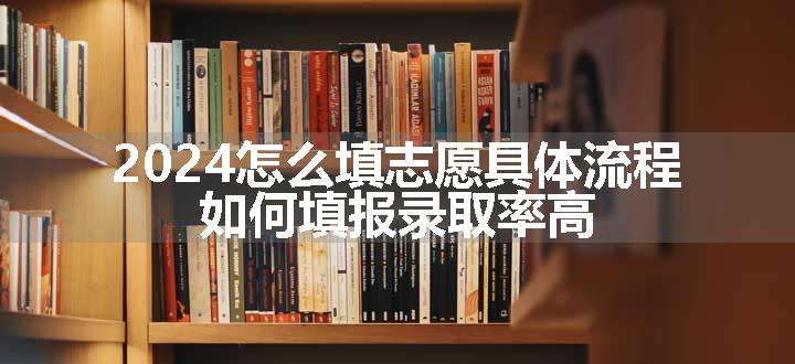 2024怎么填志愿具体流程 如何填报录取率高