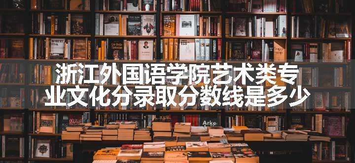 浙江外国语学院艺术类专业文化分录取分数线是多少